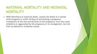MATERNAL MORTALITY AND NEONATAL
MORTALITY
 WHO definitions of maternal death, namely the death of a woman
while pregnant or within 42 days of terminating a pregnancy,
irrespective of the site and duration of the pregnancy, from any cause
related to or aggravated by the pregnancy or its management, but not
from accidental or incidental causes.
 