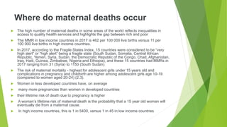 Where do maternal deaths occur
 The high number of maternal deaths in some areas of the world reflects inequalities in
access to quality health services and highlights the gap between rich and poor
 The MMR in low income countries in 2017 is 462 per 100 000 live births versus 11 per
100 000 live births in high income countries.
 In 2017, according to the Fragile States Index, 15 countries were considered to be “very
high alert” or “high alert” being a fragile state (South Sudan, Somalia, Central African
Republic, Yemen, Syria, Sudan, the Democratic Republic of the Congo, Chad, Afghanistan,
Iraq, Haiti, Guinea, Zimbabwe, Nigeria and Ethiopia), and these 15 countries had MMRs in
2017 ranging from 31 (Syria) to 1150 (South Sudan).
 The risk of maternal mortality - highest for adolescent girls under 15 years old and
complications in pregnancy and childbirth are higher among adolescent girls age 10-19
(compared to women aged 20-24) (2,3).
 Women in less developed countries have, on average
 many more pregnancies than women in developed countries
 their lifetime risk of death due to pregnancy is higher
 A woman’s lifetime risk of maternal death is the probability that a 15 year old woman will
eventually die from a maternal cause.
 In high income countries, this is 1 in 5400, versus 1 in 45 in low income countries
 