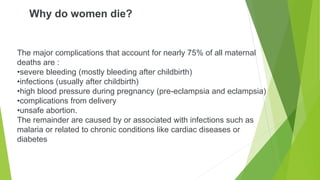 Why do women die?
The major complications that account for nearly 75% of all maternal
deaths are :
•severe bleeding (mostly bleeding after childbirth)
•infections (usually after childbirth)
•high blood pressure during pregnancy (pre-eclampsia and eclampsia)
•complications from delivery
•unsafe abortion.
The remainder are caused by or associated with infections such as
malaria or related to chronic conditions like cardiac diseases or
diabetes
 