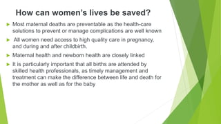 How can women’s lives be saved?
 Most maternal deaths are preventable as the health-care
solutions to prevent or manage complications are well known
 All women need access to high quality care in pregnancy,
and during and after childbirth.
 Maternal health and newborn health are closely linked
 It is particularly important that all births are attended by
skilled health professionals, as timely management and
treatment can make the difference between life and death for
the mother as well as for the baby
 