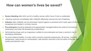 How can women’s lives be saved?
 Severe bleeding after birth can kill a healthy woman within hours if she is unattended.
 Injecting oxytocics immediately after childbirth effectively reduces the risk of bleeding
 Infection after childbirth can be eliminated if good hygiene is practiced and if early signs of infection are
recognized and treated in a timely manner
 Pre-eclampsia should be detected and appropriately managed before the onset of convulsions
(eclampsia) and other life-threatening complications.
 Administering drugs such as magnesium sulfate for pre-eclampsia can lower a woman’s risk of
developing eclampsia
 To avoid maternal deaths, it is also vital to prevent unwanted pregnancies. All women, including
adolescents, need access to contraception, safe abortion services to the full extent of the law, and
quality post-abortion care
 
