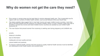 Why do women not get the care they need?
 Poor women in remote areas are the least likely to receive adequate health care. This is especially true for
regions with low numbers of skilled health workers, such as sub-Saharan Africa and South Asia.
 The latest available data suggest that in most high income and upper middle income countries, more than
90% of all births benefit from the presence of a trained midwife, doctor or nurse. However, fewer than half of
all births in several low income and lower-middle-income countries are assisted by such skilled health
personnel (5)
 The main factors that prevent women from receiving or seeking care during pregnancy and childbirth are:

• poverty
• distance to facilities
• lack of information
• inadequate and poor quality services
• cultural beliefs and practices.
 To improve maternal health, barriers that limit access to quality maternal health services must be identified
and addressed at both health system and societal levels.
 