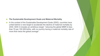  The Sustainable Development Goals and Maternal Mortality
 In the context of the Sustainable Development Goals (SDG), countries have
united behind a new target to accelerate the decline of maternal mortality by
2030. SDG 3 includes an ambitious target: “reducing the global MMR to less
than 70 per 100 000 births, with no country having a maternal mortality rate of
more than twice the global average”.
 