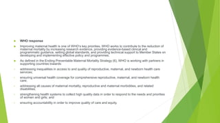  WHO response
 Improving maternal health is one of WHO’s key priorities. WHO works to contribute to the reduction of
maternal mortality by increasing research evidence, providing evidence-based clinical and
programmatic guidance, setting global standards, and providing technical support to Member States on
developing and implementing effective policy and programmes.
 As defined in the Ending Preventable Maternal Mortality Strategy (6), WHO is working with partners in
supporting countries towards:
• addressing inequalities in access to and quality of reproductive, maternal, and newborn health care
services;
• ensuring universal health coverage for comprehensive reproductive, maternal, and newborn health
care;
• addressing all causes of maternal mortality, reproductive and maternal morbidities, and related
disabilities;
• strengthening health systems to collect high quality data in order to respond to the needs and priorities
of women and girls; and
• ensuring accountability in order to improve quality of care and equity.
 