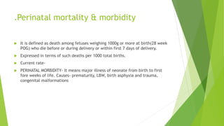 .Perinatal mortality & morbidity
 It is defined as death among fetuses weighing 1000g or more at birth(28 week
POG) who die before or during delivery or within first 7 days of delivery.
 Expressed in terms of such deaths per 1000 total births.
 Current rate-
 PERINATAL MORBIDITY- It means major illness of neonate from birth to first
fore weeks of life. Causes- prematurity, LBW, birth asphyxia and trauma,
congenital malformations
 
