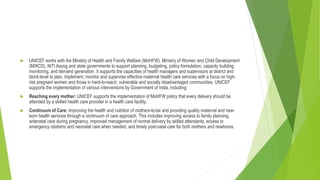  UNICEF works with the Ministry of Health and Family Welfare (MoHFW), Ministry of Women and Child Development
(MWCD), NITI Aayog and state governments to support planning, budgeting, policy formulation, capacity building,
monitoring, and demand generation. It supports the capacities of health managers and supervisors at district and
block-level to plan, implement, monitor and supervise effective maternal health care services with a focus on high-
risk pregnant women and those in hard-to-reach, vulnerable and socially disadvantaged communities. UNICEF
supports the implementation of various interventions by Government of India, including:
 Reaching every mother: UNICEF supports the implementation of MoHFW policy that every delivery should be
attended by a skilled health care provider in a health care facility.
 Continuum of Care: Improving the health and nutrition of mothers-to-be and providing quality maternal and new-
born health services through a continuum of care approach. This includes improving access to family planning,
antenatal care during pregnancy, improved management of normal delivery by skilled attendants, access to
emergency obstetric and neonatal care when needed, and timely post-natal care for both mothers and newborns.
 