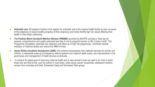  Antenatal care: All pregnant mothers must register for antenatal care at the nearest health facility as soon as aware
of the pregnancy to assure healthy progress of their pregnancy and timely identify high risk issues affecting their
health or their baby’s well-being.
 The Pradhan Mantri Surakshit Matritva Abhiyan (PMSMA) launched by MoHFW, provides a fixed day for
assured, comprehensive and quality antenatal care free of cost to pregnant women on 9th of every month. This
Programme strengthens antenatal care detection and follow up of high risk pregnancies, contribute towards
reduction of maternal deaths and reduce the MMR of India.
 Janani Shishu Suraksha Karyakaram (JSSK): this scheme encompasses free maternity services for women and
children, a nationwide scale-up of emergency referral systems and maternal death audits, and improvements in the
governance and management of health services at all levels.
 To achieve the global goal of improving maternal health and to save women’s lives we need to do more to reach
those who are most at risk, such as women in rural areas, urban slums, poorer households, adolescent mothers,
women from minorities and tribal, Scheduled Caste and Scheduled Tribe groups.
 