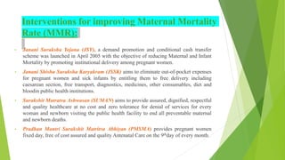 Interventions for improving Maternal Mortality
Rate (MMR):
• Janani Suraksha Yojana (JSY), a demand promotion and conditional cash transfer
scheme was launched in April 2005 with the objective of reducing Maternal and Infant
Mortality by promoting institutional delivery among pregnant women.
• Janani Shishu Suraksha Karyakram (JSSK) aims to eliminate out-of-pocket expenses
for pregnant women and sick infants by entitling them to free delivery including
caesarean section, free transport, diagnostics, medicines, other consumables, diet and
bloodin public health institutions.
• Surakshit Matratva Ashwasan (SUMAN) aims to provide assured, dignified, respectful
and quality healthcare at no cost and zero tolerance for denial of services for every
woman and newborn visiting the public health facility to end all preventable maternal
and newborn deaths.
• Pradhan Mantri Surakshit Matritva Abhiyan (PMSMA) provides pregnant women
fixed day, free of cost assured and quality Antenatal Care on the 9thday of every month.
 