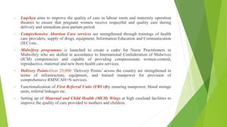 • Laqshya aims to improve the quality of care in labour room and maternity operation
theatres to ensure that pregnant women receive respectful and quality care during
delivery and immediate post-partum period.
• Comprehensive Abortion Care services are strengthened through trainings of health
care providers, supply of drugs, equipment, Information Education and Communication
(IEC) etc.
• Midwifery programme is launched to create a cadre for Nurse Practitioners in
Midwifery who are skilled in accordance to International Confederation of Midwives
(ICM) competencies and capable of providing compassionate women-centred,
reproductive, maternal and new-born health care services.
• Delivery Points-Over 25,000 ‘Delivery Points’ across the country are strengthened in
terms of infrastructure, equipment, and trained manpower for provision of
comprehensive RMNCAH+N services.
• Functionalization of First Referral Units (FRUs)by ensuring manpower, blood storage
units, referral linkages etc.
• Setting up of Maternal and Child Health (MCH) Wings at high caseload facilities to
improve the quality of care provided to mothers and children.
 