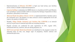 • Operationalization of Obstetric ICU/HDU at high case load tertiary care facilities
across country to handle complicated pregnancies.
• Capacity building is undertaken for MBBS doctors in Anesthesia (LSCS) and Obstetric
Care including C-section (EmOC) skills to overcome the shortage of specialists in these
disciplines, particularly in rural areas.
• Maternal Death Surveillance Review (MDSR) is implemented both at facilities and at
the community level. The purpose is to take corrective action at appropriate levels and
improve the quality of obstetric care.
• Monthly Village Health, Sanitation and Nutrition Day (VHSND) is an outreach
activity for provision of maternal and child care including nutrition.
• Regular activities are conducted for early registration of ANC, regular ANC,
institutional delivery, nutrition, and care during pregnancy etc.
• MCP Card and Safe Motherhood Booklet are distributed to the pregnant women for
educating them on diet, rest, danger signs of pregnancy, benefit schemes and
institutional deliveries.
 