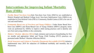 Interventions for improving Infant Mortality
Rate (IMR):
• Facility Based New-born Care:Sick New-born Care Units (SNCUs) are established at
District Hospital and Medical College level, New-born Stabilization Units (NBSUs) are
established at First Referral Units (FRUs)/ Community Health Centres (CHCs) for care of
sick and small babies.
• Community Based care of New-born and Young Children : Under Home Based New-
born Care (HBNC) and Home-Based Care of Young Children (HBYC) program, home
visits are performed by ASHAs to improve child rearing practices and to identify sick
new-born and young children in the community.
• Mothers’ Absolute Affection (MAA):Early initiation and exclusive breastfeeding for first
six months and appropriate Infant and Young Child Feeding (IYCF) practices are
promoted under Mothers’Absolute Affection (MAA).
• Social Awareness and Actions to Neutralize Pneumonia Successfully (SAANS) initiative
implemented since 2019 for reduction of Childhood morbidity and mortality due to
Pneumonia.
 