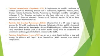 • Universal Immunization Programme (UIP) is implemented to provide vaccination to
children against life threatening diseases such as Tuberculosis, Diphtheria, Pertussis, Polio,
Tetanus, Hepatitis B, Measles, Rubella, Pneumonia and Meningitis caused by Haemophilus
Influenzae B. The Rotavirus vaccination has also been rolled out in the country for
prevention of Rota-viral diarrhoea. Pneumococcal Conjugate Vaccine (PCV) has been
introduced in all the States and UTs.
• Rashtriya Bal Swasthya Karyakaram (RBSK): Children from 0 to 18 years of age are
screened for 30 health conditions (i.e. Diseases, Deficiencies, Defects and Developmental
delay) under Rashtriya Bal SwasthyaKaryakaram (RBSK) to improve child survival. District
Early Intervention Centres (DEICs) at district health facility level are established for
confirmation and management of children screened under RBSK.
• Nutrition Rehabilitation Centres (NRCs)are set up at public health facilities to treat and
manage the children with Severe Acute Malnutrition (SAM) admitted with medical
complications.
• .
 