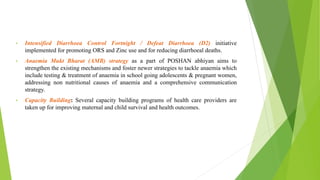 • Intensified Diarrhoea Control Fortnight / Defeat Diarrhoea (D2) initiative
implemented for promoting ORS and Zinc use and for reducing diarrhoeal deaths.
• Anaemia Mukt Bharat (AMB) strategy as a part of POSHAN abhiyan aims to
strengthen the existing mechanisms and foster newer strategies to tackle anaemia which
include testing & treatment of anaemia in school going adolescents & pregnant women,
addressing non nutritional causes of anaemia and a comprehensive communication
strategy.
• Capacity Building: Several capacity building programs of health care providers are
taken up for improving maternal and child survival and health outcomes.
 
