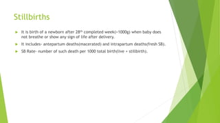 Stillbirths
 It is birth of a newborn after 28th completed week(>1000g) when baby does
not breathe or show any sign of life after delivery.
 It includes- antepartum deaths(macerated) and intrapartum deaths(fresh SB).
 SB Rate- number of such death per 1000 total birth(live + stillbirth).
 