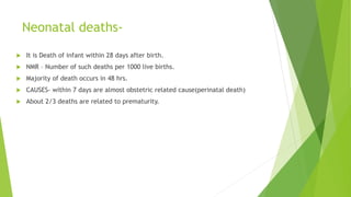 Neonatal deaths-
 It is Death of infant within 28 days after birth.
 NMR – Number of such deaths per 1000 live births.
 Majority of death occurs in 48 hrs.
 CAUSES- within 7 days are almost obstetric related cause(perinatal death)
 About 2/3 deaths are related to prematurity.
 