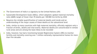  The Government of India is a signatory to the United Nations (UN)
 Sustainable Development Goals (SDGs), which adopted a global maternal mortality
ratio (MMR) target of fewer than 70 deaths per 100 000 live births by 2030
 Requires the reliable quantification of maternal deaths and trends and an
understanding of the major causes of these deaths at the subnational level
 India, similar to many countries with high maternal mortality, officially registers only a
fraction of births, deaths and vital events. Maternal deaths are concentrated in remote
rural areas and are among the least likely to be recorded
 India, however, has had a functioning Sample Registration System (SRS) to monitor
fertility and mortality covering over 1 million nationally representative homes for more
than five decades
 