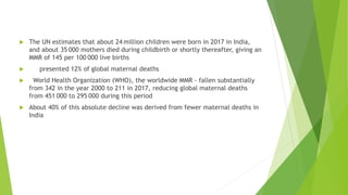  The UN estimates that about 24 million children were born in 2017 in India,
and about 35 000 mothers died during childbirth or shortly thereafter, giving an
MMR of 145 per 100 000 live births
 presented 12% of global maternal deaths
 World Health Organization (WHO), the worldwide MMR - fallen substantially
from 342 in the year 2000 to 211 in 2017, reducing global maternal deaths
from 451 000 to 295 000 during this period
 About 40% of this absolute decline was derived from fewer maternal deaths in
India
 
