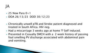  25 Now Para 0+1
 DOA 26/13/23 DOD 30/12/23
 Chronically unwell pTB and Stroke patient diagnosed and
treated in South Africa. HIV neg.
 Had a miscarriage 3 weeks ago at home ?? Self induced.
 Presented in Casualty SMCH with a 2 week history of passing
foul smelling PV discharge associated with abdominal pain
and vomiting.
 