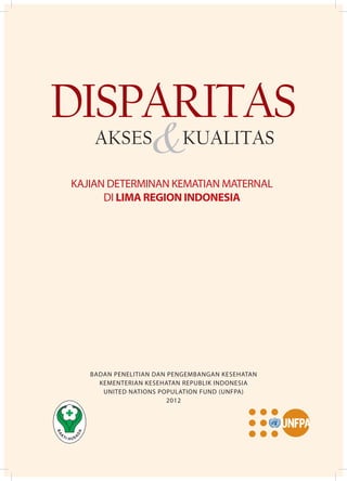 BADAN PENELITIAN DAN PENGEMBANGAN KESEHATAN
KEMENTERIAN KESEHATAN REPUBLIK INDONESIA
UNITED NATIONS POPULATION FUND (UNFPA)
2012
KAJIAN DETERMINAN KEMATIAN MATERNAL
DI LIMA REGION INDONESIA
DISPARITAS
&AKSES KUALITAS
 