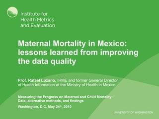 Maternal Mortality in Mexico: lessons learned from improving the data quality  Prof. Rafael Lozano,  IHME and former General Director of Health Information at the Ministry of Health in Mexico Measuring the Progress on Maternal and Child Mortality: Data, alternative methods, and findings Washington, D.C. May 24 th , 2010 