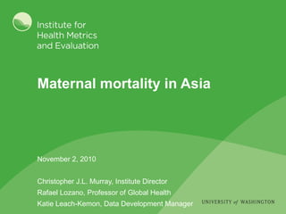 Maternal mortality in Asia November 2, 2010 Christopher J.L. Murray, Institute Director Rafael Lozano, Professor of Global Health Katie Leach-Kemon, Data Development Manager 