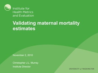Validating maternal mortality estimates November 2, 2010 Christopher J.L. Murray Institute Director 