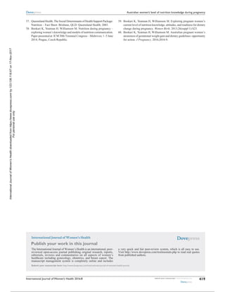 International Journal of Women’s Health
Publish your work in this journal
Submit your manuscript here: http://www.dovepress.com/international-journal-of-womens-health-journal
The International Journal of Women’s Health is an international, peer-
reviewed open-access journal publishing original research, reports,
editorials, reviews and commentaries on all aspects of women’s
healthcare including gynecology, obstetrics, and breast cancer. The
manuscript management system is completely online and includes
a very quick and fair peer-review system, which is all easy to use.
Visit http://www.dovepress.com/testimonials.php to read real quotes
from published authors.
International Journal of Women’s Health 2016:8 submit your manuscript | www.dovepress.com
Dovepress
Dovepress
Dovepress
419
Australian women’s level of nutrition knowledge during pregnancy
	57.	 Queensland Health. The Social Determinants of Health Support Package:
Nutrition – Fact Sheet. Brisbane, QLD: Queensland Health; 2003.
	58.	 Bookari K, Yeatman H, Williamson M. Nutrition during pregnancy –
exploring women’s knowledge and models of nutrition communication.
Paper presented at: ICM 30th Triennial Congress – Midwives; 1–5 June
2014; Prague, Czech Republic.
	59.	 Bookari K, Yeatman H, Williamson M. Exploring pregnant women’s
current level of nutrition knowledge, attitudes, and readiness for dietary
change during pregnancy. Women Birth. 2013;26(suppl 1):S23.
	60.	 Bookari K, Yeatman H, Williamson M. Australian pregnant women’s
awareness of gestational weight gain and dietary guidelines: opportunity
for action. J Pregnancy. 2016;2016:9.
InternationalJournalofWomen'sHealthdownloadedfromhttps://www.dovepress.com/by123.136.118.67on17-Nov-2017
Forpersonaluseonly.
Powered by TCPDF (www.tcpdf.org)
 