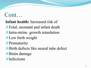 Cont…
Infant health: Increased risk of
Fetal, neonatal and infant death
Intra-utrine growth retardation
Low birth weight
Prematurity
Birth defects like neural tube defect
Brain damage
Infections
12
 