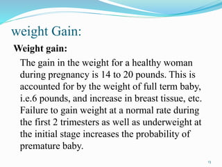 weight Gain:
Weight gain:
The gain in the weight for a healthy woman
during pregnancy is 14 to 20 pounds. This is
accounted for by the weight of full term baby,
i.e.6 pounds, and increase in breast tissue, etc.
Failure to gain weight at a normal rate during
the first 2 trimesters as well as underweight at
the initial stage increases the probability of
premature baby.
13
 