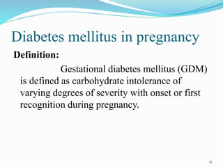 Diabetes mellitus in pregnancy
Definition:
Gestational diabetes mellitus (GDM)
is defined as carbohydrate intolerance of
varying degrees of severity with onset or first
recognition during pregnancy.
15
 