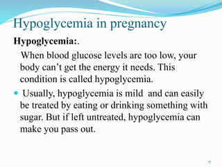 Hypoglycemia in pregnancy
Hypoglycemia:.
When blood glucose levels are too low, your
body can’t get the energy it needs. This
condition is called hypoglycemia.
 Usually, hypoglycemia is mild and can easily
be treated by eating or drinking something with
sugar. But if left untreated, hypoglycemia can
make you pass out.
17
 