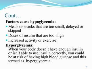 Cont…
Factors cause hypoglycemia:
 Meals or snacks that are too small, delayed or
skipped
 Doses of insulin that are too high
 Increased activity or exercise
Hyperglycemia:
When your body doesn’t have enough insulin
or isn’t able to use insulin correctly, you could
be at risk of having high blood glucose and this
termed as hyperglycemia.
18
 
