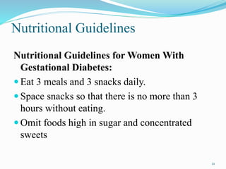 Nutritional Guidelines
Nutritional Guidelines for Women With
Gestational Diabetes:
 Eat 3 meals and 3 snacks daily.
 Space snacks so that there is no more than 3
hours without eating.
 Omit foods high in sugar and concentrated
sweets
21
 