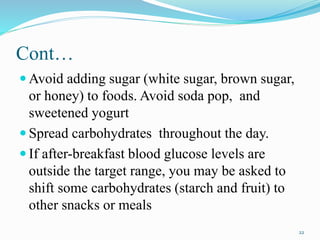Cont…
 Avoid adding sugar (white sugar, brown sugar,
or honey) to foods. Avoid soda pop, and
sweetened yogurt
 Spread carbohydrates throughout the day.
 If after-breakfast blood glucose levels are
outside the target range, you may be asked to
shift some carbohydrates (starch and fruit) to
other snacks or meals
22
 