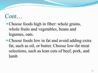 Cont…
 Choose foods high in fiber: whole grains,
whole fruits and vegetables, beans and
legumes, oats.
 Choose foods low in fat and avoid adding extra
fat, such as oil, or butter. Choose low-fat meat
selections, such as lean cuts of beef, pork, and
lamb
23
 
