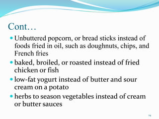 Cont…
 Unbuttered popcorn, or bread sticks instead of
foods fried in oil, such as doughnuts, chips, and
French fries
 baked, broiled, or roasted instead of fried
chicken or fish
 low-fat yogurt instead of butter and sour
cream on a potato
 herbs to season vegetables instead of cream
or butter sauces
24
 