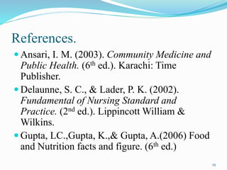 References.
 Ansari, I. M. (2003). Community Medicine and
Public Health. (6th ed.). Karachi: Time
Publisher.
 Delaunne, S. C., & Lader, P. K. (2002).
Fundamental of Nursing Standard and
Practice. (2nd ed.). Lippincott William &
Wilkins.
 Gupta, LC.,Gupta, K.,& Gupta, A.(2006) Food
and Nutrition facts and figure. (6th ed.)
25
 