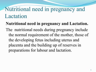 Nutritional need in pregnancy and
Lactation
Nutritional need in pregnancy and Lactation.
The nutritional needs during pregnancy include
the normal requirement of the mother, those of
the developing fetus including uterus and
placenta and the building up of reserves in
preparations for labour and lactation.
3
 