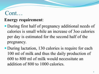 Cont…
Energy requirement:
 During first half of pregnancy additional needs of
calories is small while an increase of 3oo calories
per day is estimated for the second half of the
pregnancy.
 During lactation, 130 calories is require for each
100 ml of milk and thus the daily production of
600 to 800 ml of milk would necessitate an
addition of 800 to 1000 calories.
4
 