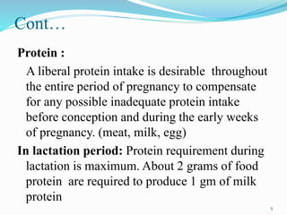 Cont…
Protein :
A liberal protein intake is desirable throughout
the entire period of pregnancy to compensate
for any possible inadequate protein intake
before conception and during the early weeks
of pregnancy. (meat, milk, egg)
In lactation period: Protein requirement during
lactation is maximum. About 2 grams of food
protein are required to produce 1 gm of milk
protein
5
 