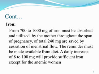 Cont…
Iron:
From 700 to 1000 mg of iron must be absorbed
and utilized by the mother throughout the span
of pregnancy, of total 240 mg are saved by
cessation of menstrual flow. The reminder must
be made available from diet. A daily increase
of 8 to 100 mg will provide sufficient iron
except for the anemic women
7
 