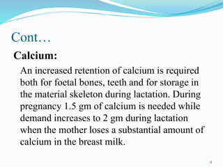 Cont…
Calcium:
An increased retention of calcium is required
both for foetal bones, teeth and for storage in
the material skeleton during lactation. During
pregnancy 1.5 gm of calcium is needed while
demand increases to 2 gm during lactation
when the mother loses a substantial amount of
calcium in the breast milk.
9
 
