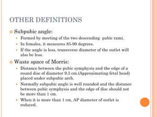 OTHER DEFINITIONS
 Subpubic angle:
 Formed by meeting of the two descending pubic rami.
 In females, it measures 85-90 degrees.
 If the angle is less, transverse diameter of the outlet will
also be less.
 Waste space of Morris:
 Distance between the pubic symphysis and the edge of a
round disc of diameter 9.3 cm.(Approximating fetal head)
placed under subpubic arch.
 Normally subpubic angle is well rounded and the distance
between pubic symphysis and the edge of disc should not
be more than 1 cm.
 When it is more than 1 cm, AP diameter of outlet is
reduced.
 
