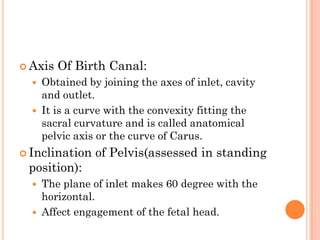  Axis Of Birth Canal:
 Obtained by joining the axes of inlet, cavity
and outlet.
 It is a curve with the convexity fitting the
sacral curvature and is called anatomical
pelvic axis or the curve of Carus.
 Inclination of Pelvis(assessed in standing
position):
 The plane of inlet makes 60 degree with the
horizontal.
 Affect engagement of the fetal head.
 
