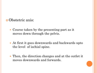  Obstetric axis:
 Course taken by the presenting part as it
moves down through the pelvis.
 At first it goes downwards and backwards upto
the level of ischial spine.
 Then, the direction changes and at the outlet it
moves downwards and forwards.
 