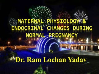 MATERNAL PHYSIOLOGY & 
ENDOCRINAL CHANGES DURING 
NORMAL PREGNANCY 
By 
Dr. Ram Lochan Yadav 
 
