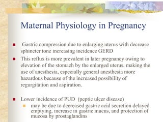 Maternal Physiology in PregnancyGastric compression due to enlarging uterus with decrease sphincter tone increasing incidence GERD This reflux is more prevalent in later pregnancy owing to elevation of the stomach by the enlarged uterus, making the use of anesthesia, especially general anesthesia more hazardous because of the increased possibility of regurgitation and aspiration.Lower incidence of PUD  (peptic ulcer disease)may be due to decreased gastric acid secretion delayed emptying, increase in gastric mucus, and protection of mucosa by prostaglandins