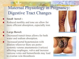 Maternal Physiology in Pregnancy: Digestive Tract ChangesSmall  bowel :Reduced motility and tone are allow for more efficient absorption, especially ironLarge Bowel:Decreased transit times allows for both water and sodium absorption. Increased portal hypertension with dilation wherever there are porto-systemic venous anastamoses (varices) affecting esophagus, vulva and increase varicose veins and hemorrhoids may lead to ovarian vein thrombosis