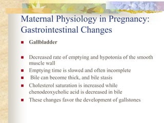 Maternal Physiology in Pregnancy: Gastrointestinal ChangesGallbladderDecreased rate of emptying and hypotonia of the smooth muscle wallEmptying time is slowed and often incomplete Bile can become thick, and bile stasisCholesterol saturation is increased while chenodeoxycholic acid is decreased in bileThese changes favor the development of gallstones