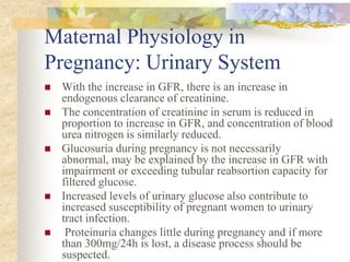 Maternal Physiology in Pregnancy: Urinary SystemWith the increase in GFR, there is an increase in endogenous clearance of creatinine.The concentration of creatinine in serum is reduced in proportion to increase in GFR, and concentration of blood urea nitrogen is similarly reduced.Glucosuria during pregnancy is not necessarily abnormal, may be explained by the increase in GFR with impairment or exceeding tubular reabsortion capacity for filtered glucose. Increased levels of urinary glucose also contribute to increased susceptibility of pregnant women to urinary tract infection. Proteinuria changes little during pregnancy and if more than 300mg/24h is lost, a disease process should be suspected.